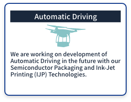 (Automatic Driving) We are working on development of Automatic Driving in the future with our Semiconductor Packaging and Ink-Jet Printing (IJP) Technologies.