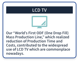 (LCD TV) Our World's First ODF (One Drop Fill) Mass Production Line, which realized reduction of Production Time and Costs, contributed to the widespread use of LCD TV which are commonplace nowadays.