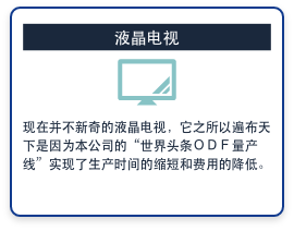 液晶电视　现在并不新奇的液晶电视，它之所以遍布天下是因为本公司的“世界头条ＯＤＦ量产线”实现了生产时间的缩短和费用的降低。