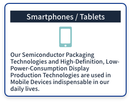 (Smartphones / Tablets) Our Semiconductor Packaging Technologies and High-Definition, Low-Power-Consumption Display Production Technologies are used in Mobile Devices indispensable in our daily lives.