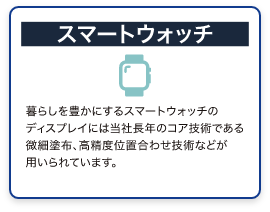 スマートウォッチ　暮らしを豊かにするスマートウォッチのディスプレイには当社長年のコア技術である微細塗布、高精度位置合わせ技術などが用いられています。