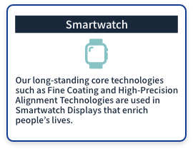 (Smartwatch) Our long-standing core technologies such as Fine Coating and High-Precision Alignment Technologies are used in Smartwatch Displays that enrich people's lives. 